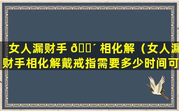 女人漏财手 🌴 相化解（女人漏财手相化解戴戒指需要多少时间可以改善）